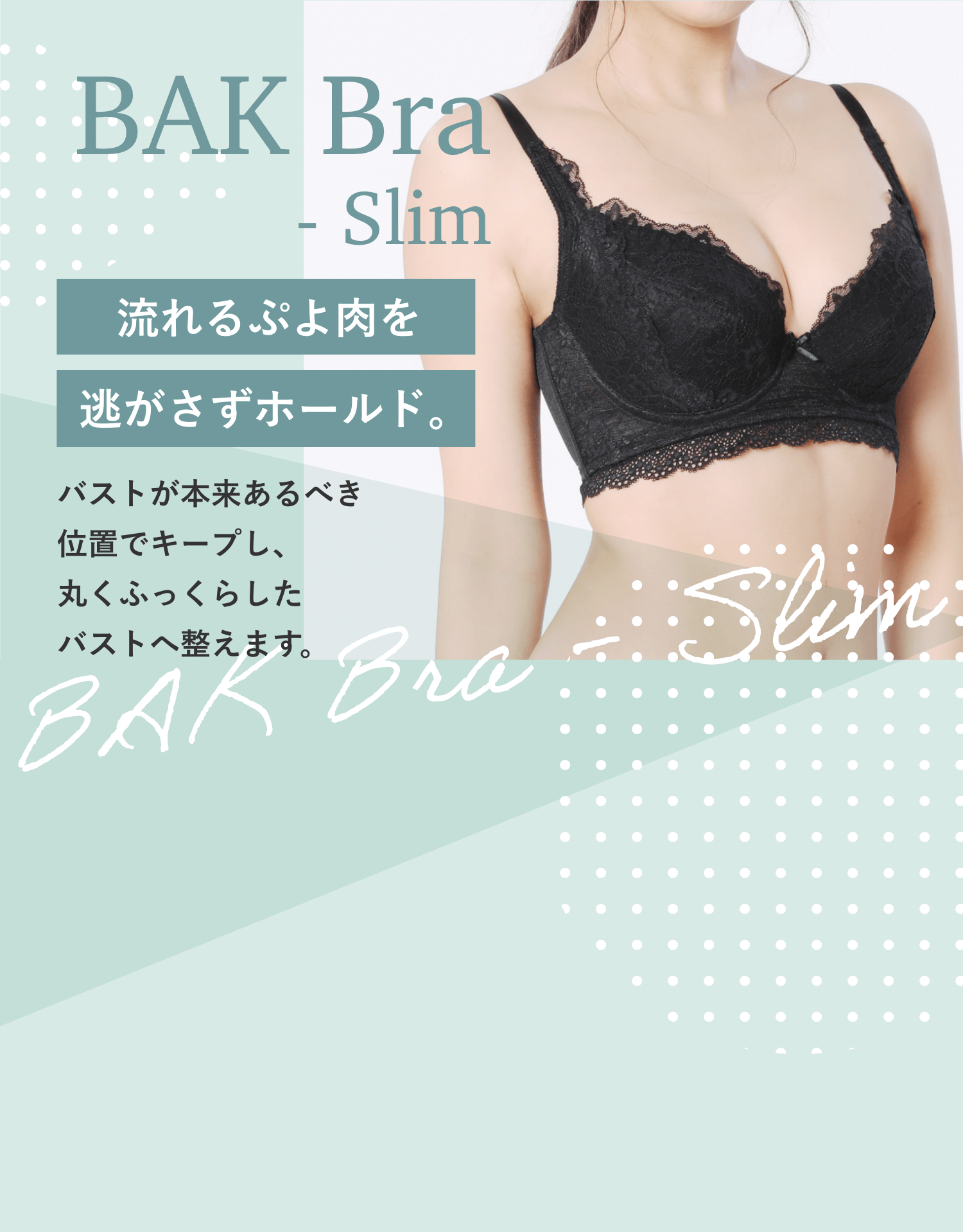 BAK Bra Slim 流れるぷよ肉を逃がさずホールド。バストが本来あるべき位置でキープし、丸くふっくらしたバストへ整えます。