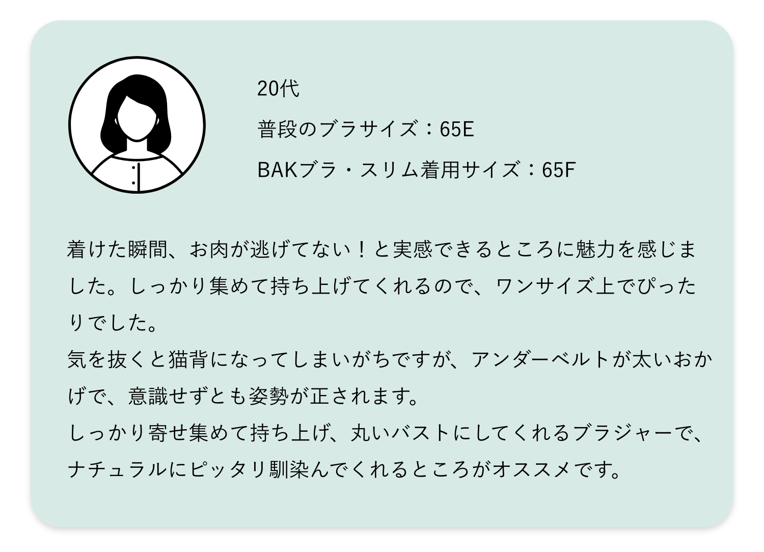 着けた瞬間、お肉が逃げてない！と実感できるところに魅力を感じました。しっかり集めて持ち上げてくれるので、ワンサイズ上でぴったりでした。気を抜くと猫背になってしまいがちですが、アンダーベルトが太いおかげで、意識せずとも姿勢が正されます。しっかり寄せ集めて持ち上げ、丸いバストにしてくれるブラジャーで、ナチュラルにピッタリ馴染んでくれるところがオススメです。