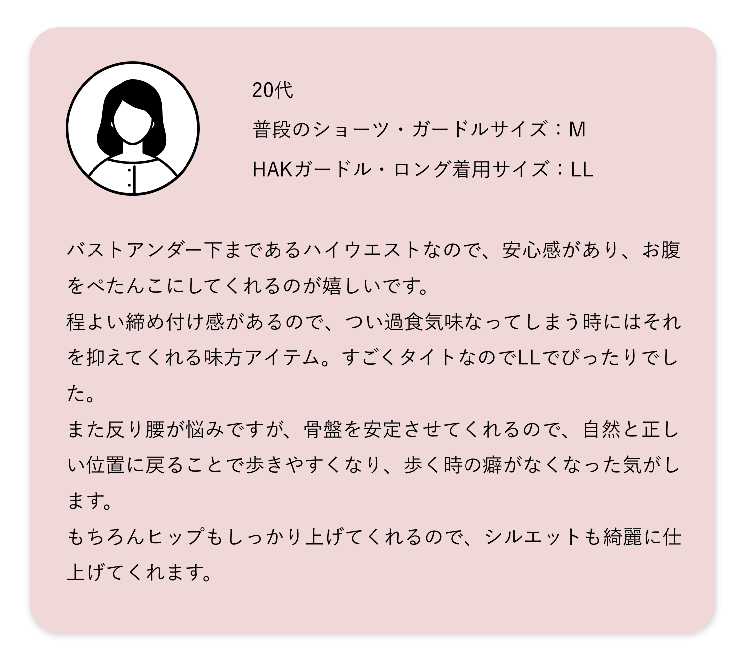 バストアンダー下まであるハイウエストなので、安心感があり、お腹をぺたんこにしてくれるのが嬉しいです。程よい締め付け感があるので、つい過食気味なってしまう時にはそれを抑えてくれる味方アイテム。すごくタイトなのでLLでぴったりでした。また反り腰が悩みですが、骨盤を安定させてくれるので、自然と正しい位置に戻ることで歩きやすくなり、歩く時の癖がなくなった気がします。もちろんヒップもしっかり上げてくれるので、シルエットも綺麗に仕上げてくれます。