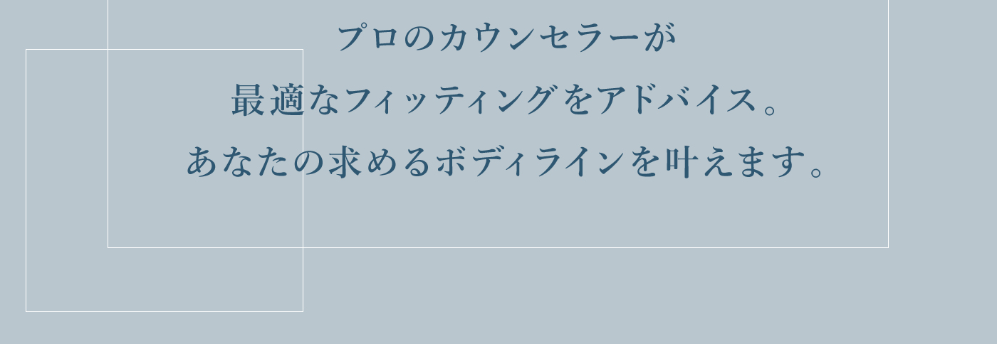プロのカウンセラーが最適なフィッティングをアドバイス。あなたの求めるボディラインを叶えます。