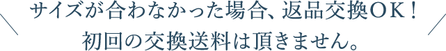 サイズが合わなかった場合、返品交換OK！初回の交換送料は頂きません。