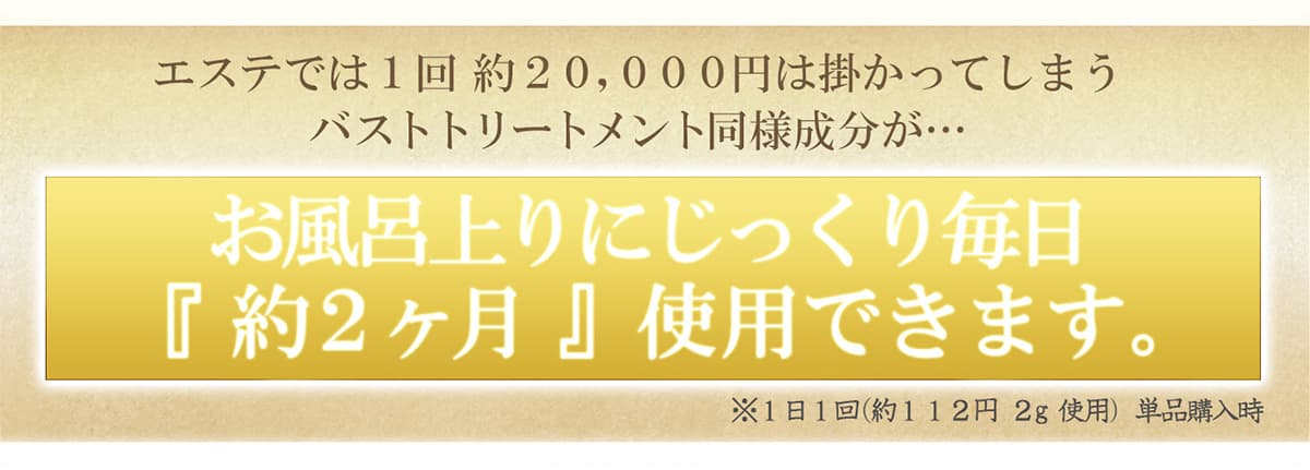 エステでは1回訳20,000円はかかってしまうバストリートメント同様成分が…お風呂上りにじっくり毎日「約2か月」使用できます。