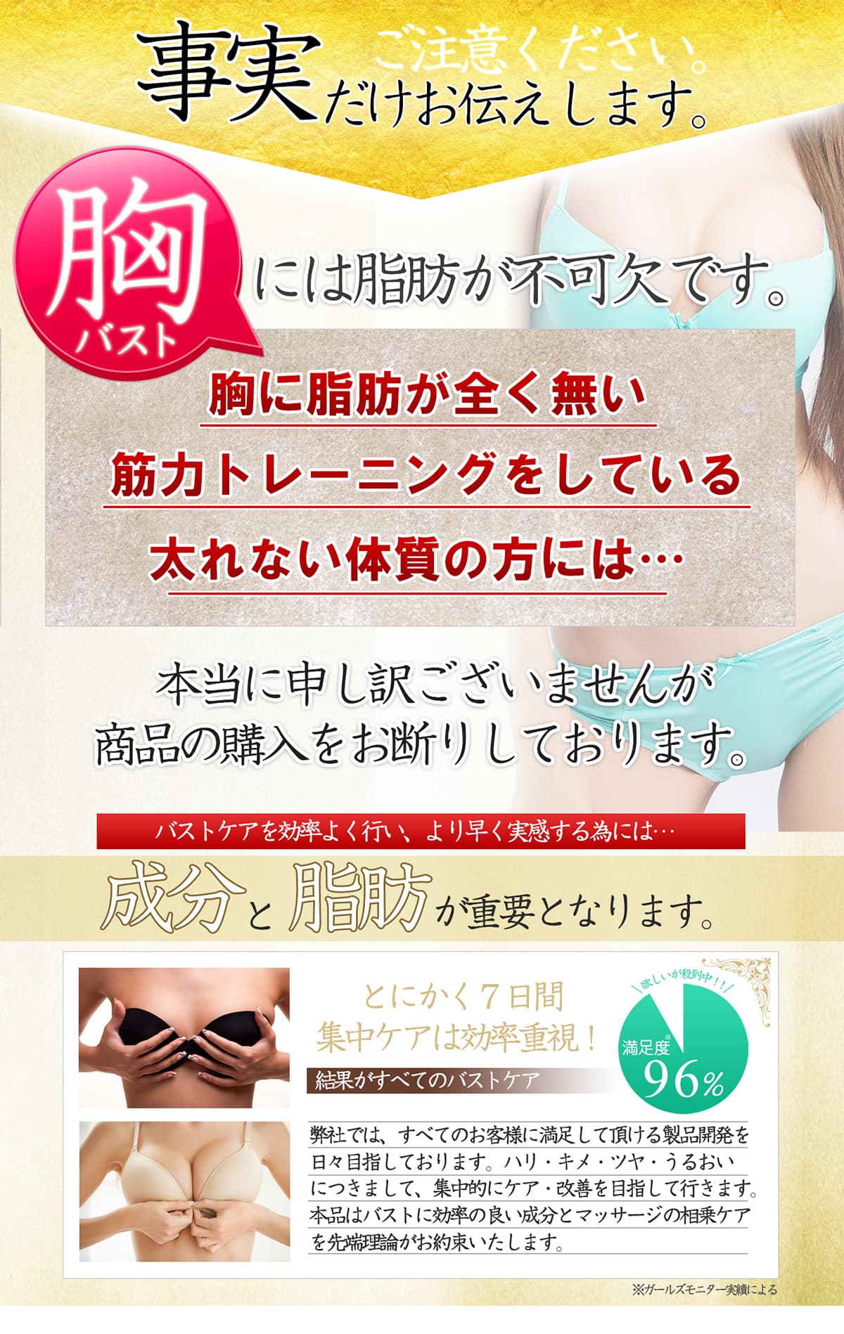 ご注意ください 事実だけお伝えします。バストには脂肪が不可欠です。胸に脂肪が全く無い 筋力トレーニングをしている 太れない体質の方には…本当に申し訳ございませんが商品の購入をお断りしております。バストケアを効率よく行い、より早く実感する為には…成分と脂肪が重要となります。