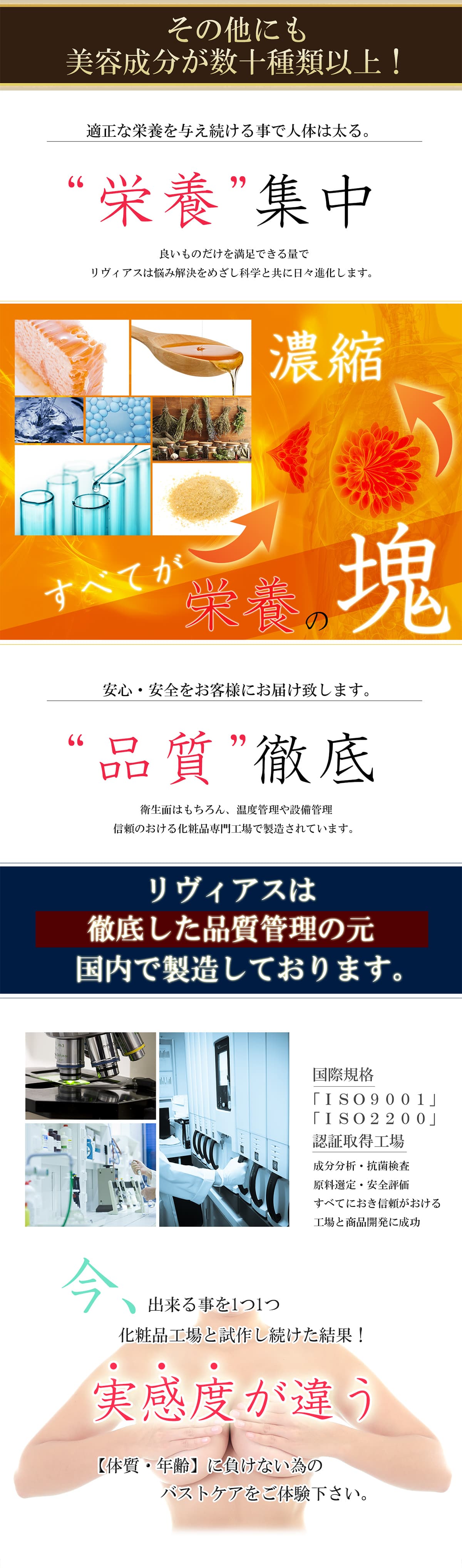 その他にも美容成分が数十種類以上！適正な栄養を与え続ける事で人体は太る。”栄養”集中 安心・安全をお客様にお届け致します。”品質”徹底 リヴァイは徹底した品質管理の元国内で製造しております。今出来る事を1つ1つ化粧品工場と施策し続けた結果！実感度が違う【体質・年齢】に負けない為のバストケアをご体験下さい。